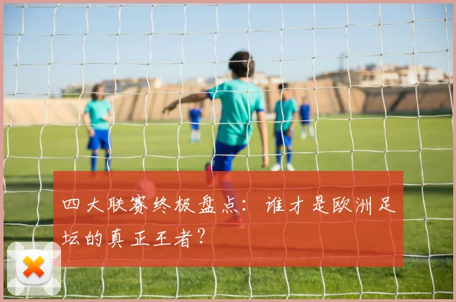四大联赛终极盘点:谁才是欧洲足坛的真正王者?