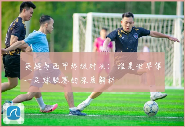 英超与西甲终极对决：谁是世界第一足球联赛的深度解析