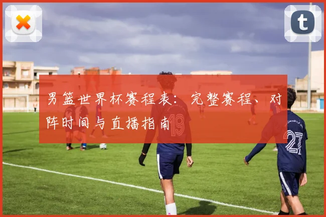 男篮世界杯赛程表：完整赛程、对阵时间与直播指南