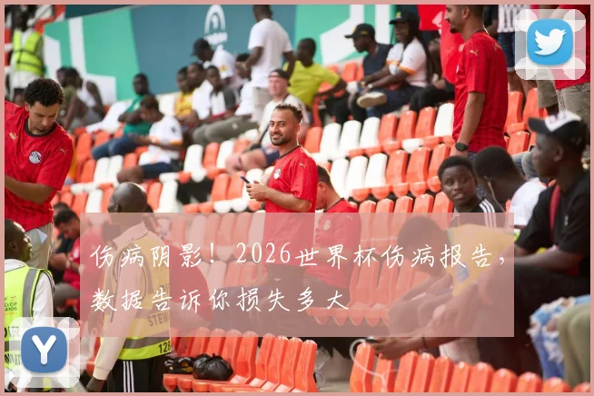伤病阴影！2026世界杯伤病报告，数据告诉你损失多大