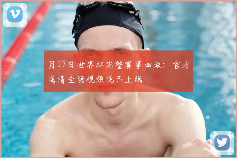 月17日世界杯完整赛事回放：官方高清全场视频现已上线