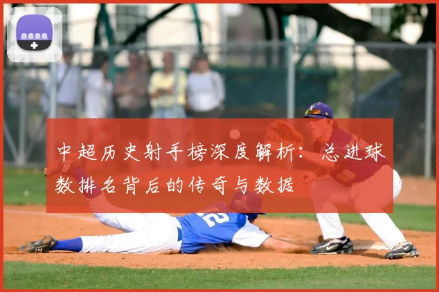 中超历史射手榜深度解析:总进球数排名背后的传奇与数据